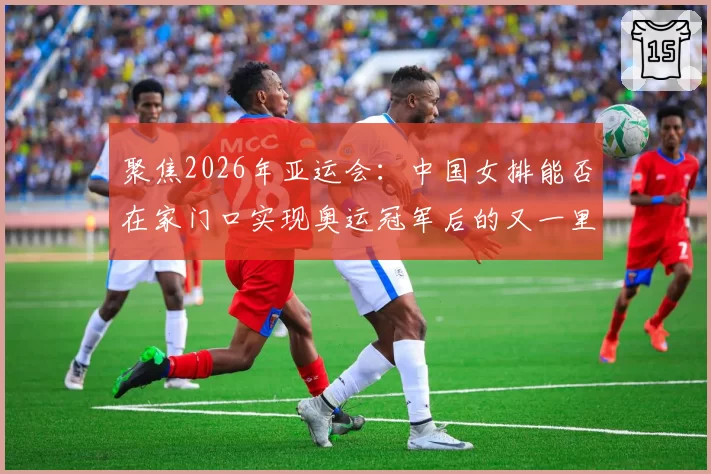 聚焦2026年亚运会：中国女排能否在家门口实现奥运冠军后的又一里程碑？
