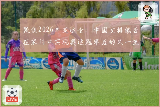 聚焦2026年亚运会：中国女排能否在家门口实现奥运冠军后的又一里程碑？