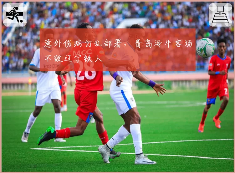 意外伤病打乱部署，青岛海牛客场不敌辽宁铁人
