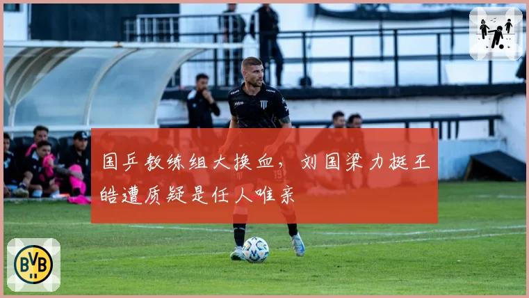 国乒教练组大换血,刘国梁力挺王皓遭质疑是任人唯亲