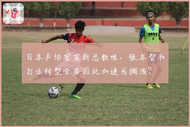 日本乒协官宣新总教练,张本智和打法转型会否因此加速或搁浅?