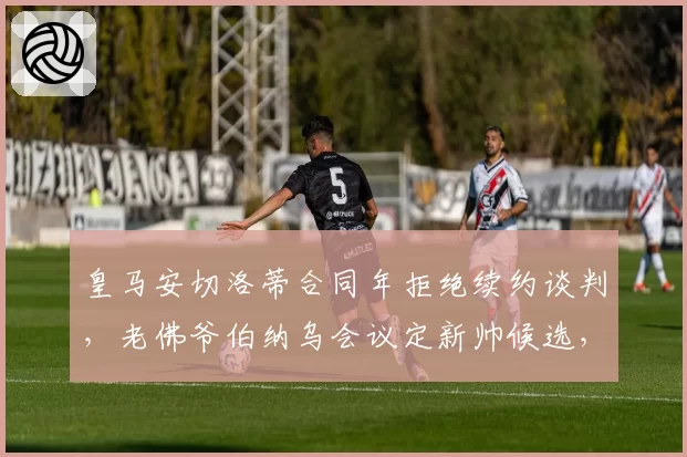 皇马安切洛蒂合同年拒绝续约谈判，老佛爷伯纳乌会议定新帅候选，佛罗伦蒂诺与阿涅利用人风格暗战