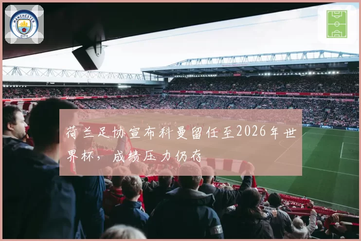 荷兰足协宣布科曼留任至2026年世界杯，成绩压力仍存