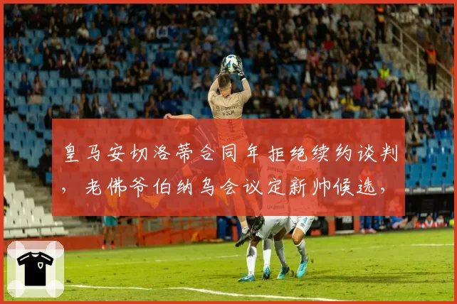 皇马安切洛蒂合同年拒绝续约谈判，老佛爷伯纳乌会议定新帅候选，佛罗伦蒂诺与阿涅利用人风格暗战