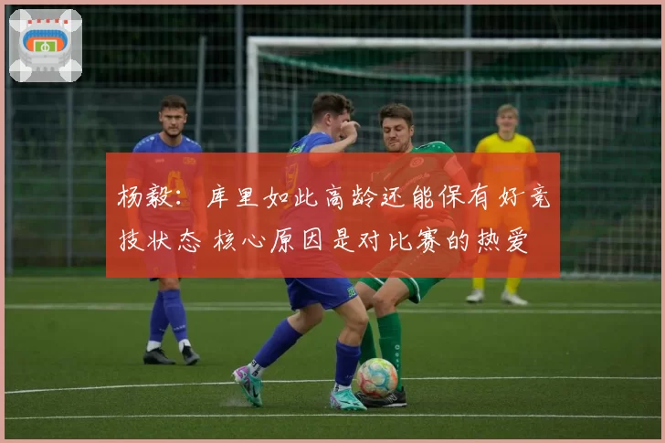 杨毅：库里如此高龄还能保有好竞技状态 核心原因是对比赛的热爱