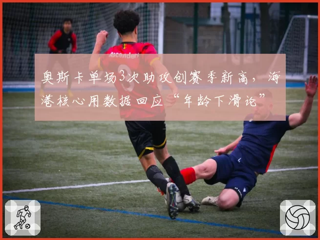 奥斯卡单场3次助攻创赛季新高，海港核心用数据回应“年龄下滑论”