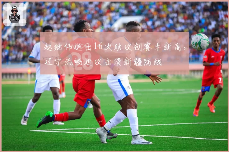 赵继伟送出16次助攻创赛季新高，辽宁流畅进攻击溃新疆防线