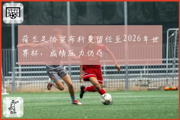 荷兰足协宣布科曼留任至2026年世界杯，成绩压力仍存