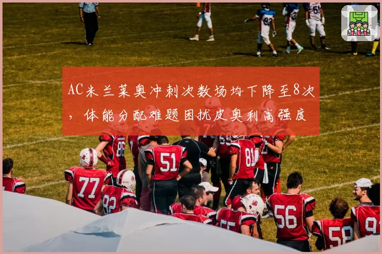 AC米兰莱奥冲刺次数场均下降至8次，体能分配难题困扰皮奥利高强度体系？