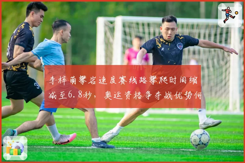 李梓萌攀岩速度赛线路攀爬时间缩减至6.8秒，奥运资格争夺战优势何在？