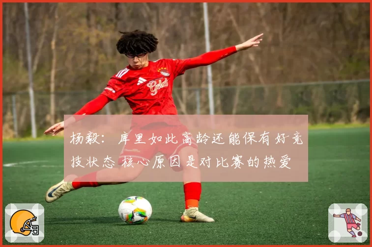 杨毅：库里如此高龄还能保有好竞技状态 核心原因是对比赛的热爱