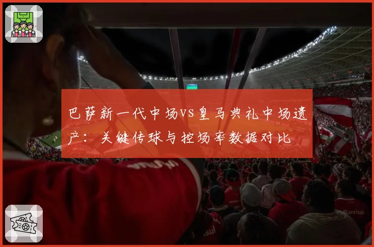巴萨新一代中场vs皇马典礼中场遗产:关键传球与控场率数据对比