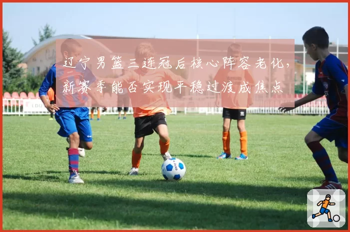 辽宁男篮三连冠后核心阵容老化,新赛季能否实现平稳过渡成焦点