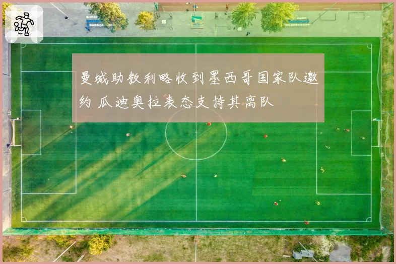 曼城助教利略收到墨西哥国家队邀约 瓜迪奥拉表态支持其离队