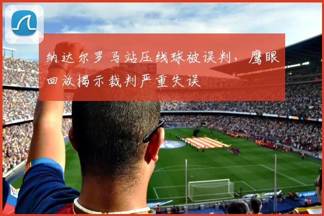 纳达尔罗马站压线球被误判，鹰眼回放揭示裁判严重失误