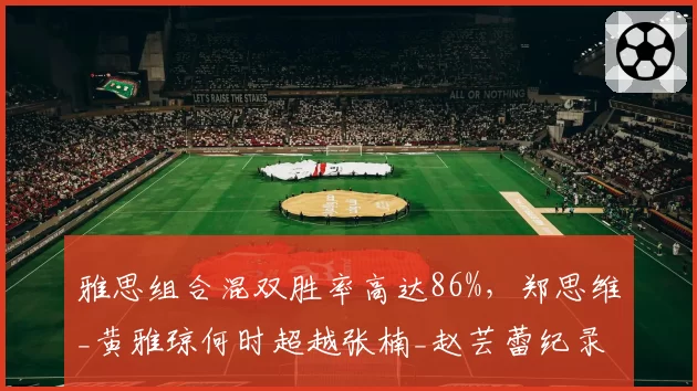 雅思组合混双胜率高达86%,郑思维_黄雅琼何时超越张楠_赵芸蕾纪录?