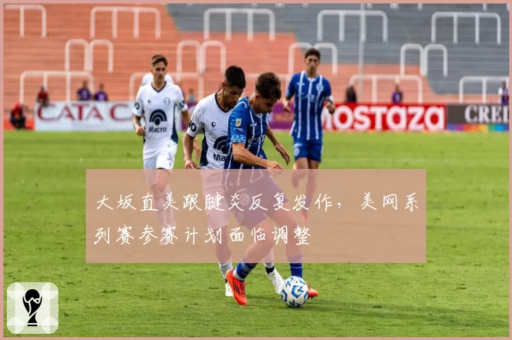 大坂直美跟腱炎反复发作,美网系列赛参赛计划面临调整