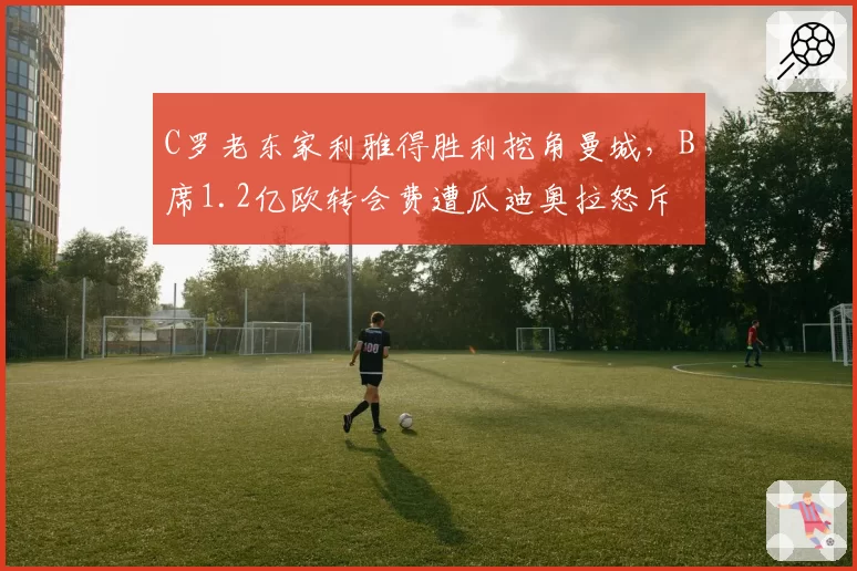 C罗老东家利雅得胜利挖角曼城，B席1.2亿欧转会费遭瓜迪奥拉怒斥