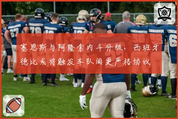 塞恩斯与阿隆索内斗升级，西班牙德比或将触发车队间更严格协议