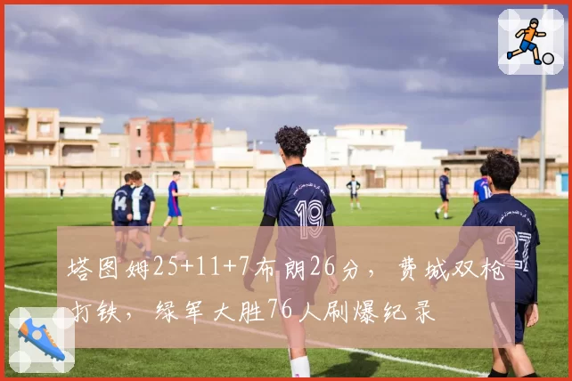 塔图姆25+11+7布朗26分，费城双枪打铁，绿军大胜76人刷爆纪录