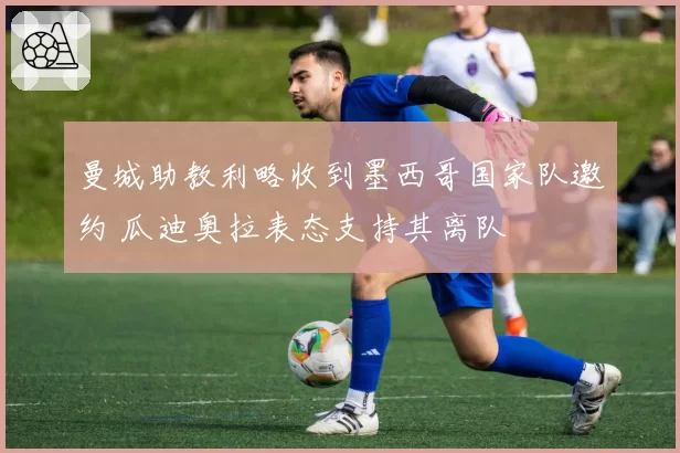 曼城助教利略收到墨西哥国家队邀约 瓜迪奥拉表态支持其离队