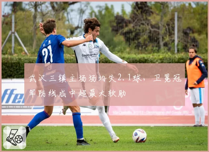 武汉三镇主场场均失2.1球，卫冕冠军防线成中超最大软肋