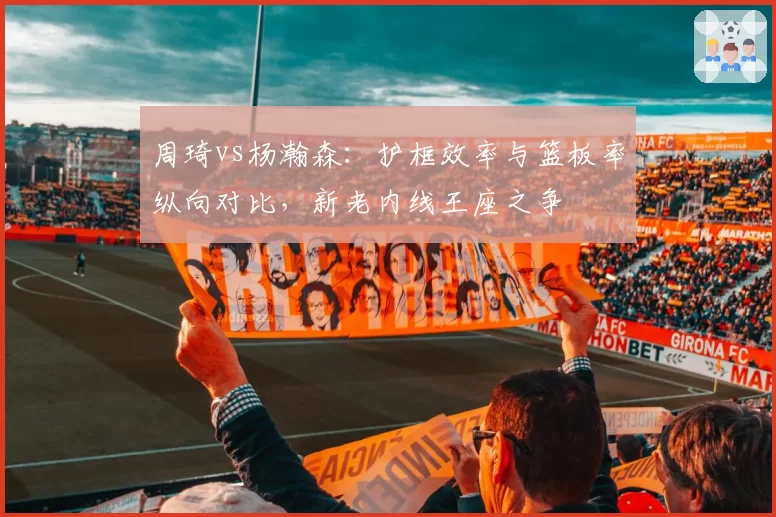 周琦vs杨瀚森：护框效率与篮板率纵向对比，新老内线王座之争