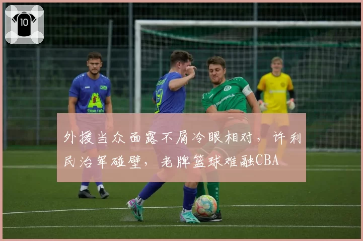 外援当众面露不屑冷眼相对，许利民治军碰壁，老牌篮球难融CBA