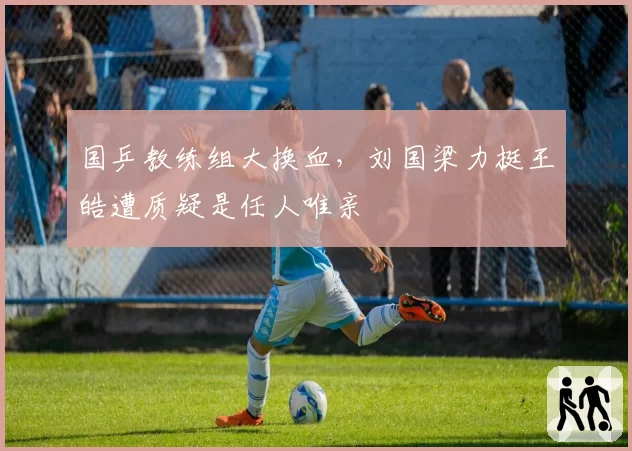 国乒教练组大换血,刘国梁力挺王皓遭质疑是任人唯亲