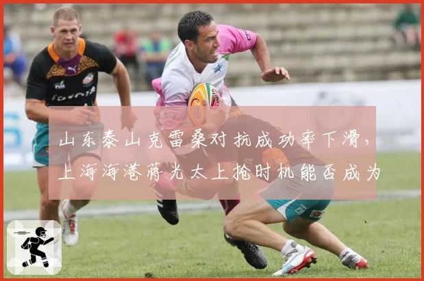 山东泰山克雷桑对抗成功率下滑,上海海港蒋光太上抢时机能否成为胜负手?