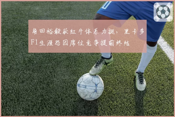 角田裕毅获红牛体系力挺，里卡多F1生涯恐因席位竞争提前终结