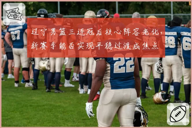 辽宁男篮三连冠后核心阵容老化,新赛季能否实现平稳过渡成焦点