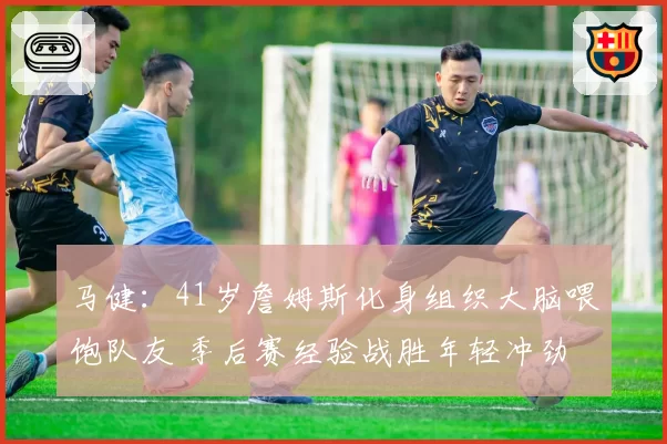 马健：41岁詹姆斯化身组织大脑喂饱队友 季后赛经验战胜年轻冲劲