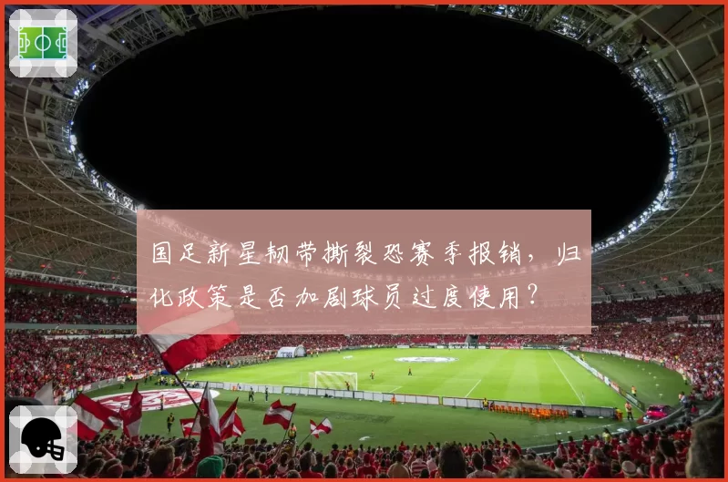 国足新星韧带撕裂恐赛季报销，归化政策是否加剧球员过度使用？