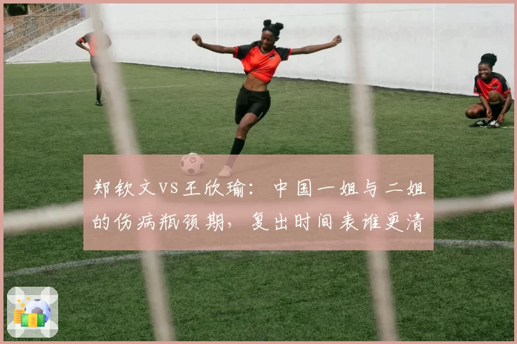 郑钦文vs王欣瑜：中国一姐与二姐的伤病瓶颈期，复出时间表谁更清晰？