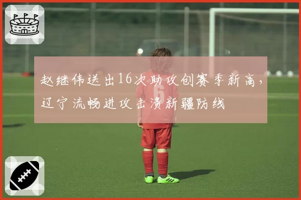 赵继伟送出16次助攻创赛季新高，辽宁流畅进攻击溃新疆防线