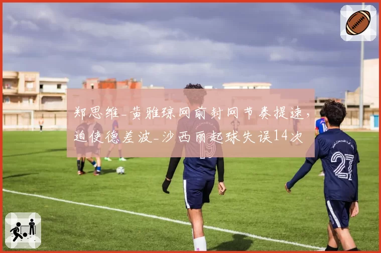 郑思维_黄雅琼网前封网节奏提速，迫使德差波_沙西丽起球失误14次
